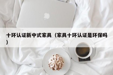 十环认证新中式家具（家具十环认证是环保吗）