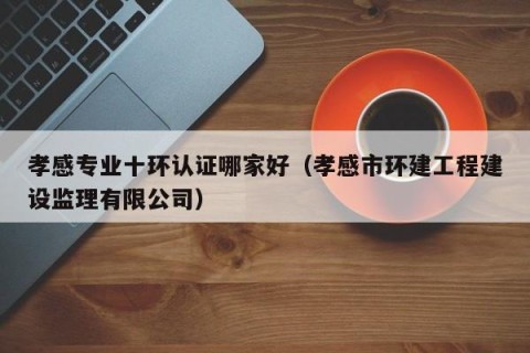 孝感专业十环认证哪家好（孝感市环建工程建设监理有限公司）