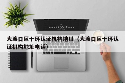 大渡口区十环认证机构地址（大渡口区十环认证机构地址电话）