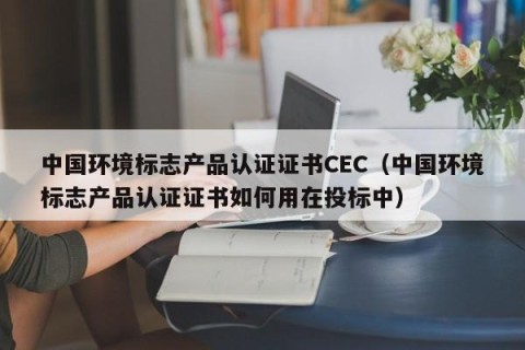 中国环境标志产品认证证书CEC（中国环境标志产品认证证书如何用在投标中）
