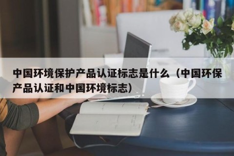 中国环境保护产品认证标志是什么（中国环保产品认证和中国环境标志）
