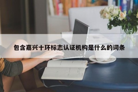 包含嘉兴十环标志认证机构是什么的词条