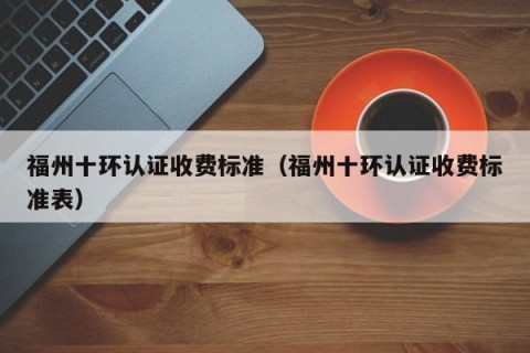 福州十环认证收费标准（福州十环认证收费标准表）