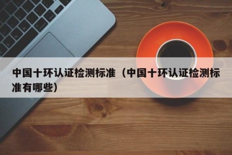 中国十环认证检测标准（中国十环认证检测标准有哪些）
