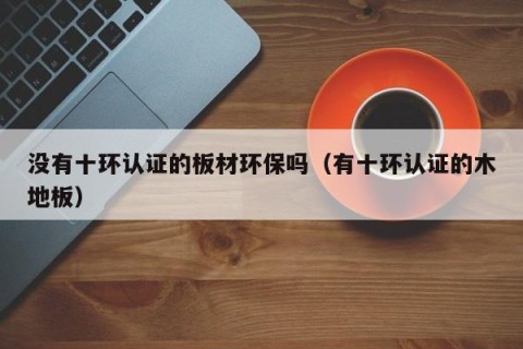 没有十环认证的板材环保吗（有十环认证的木地板）