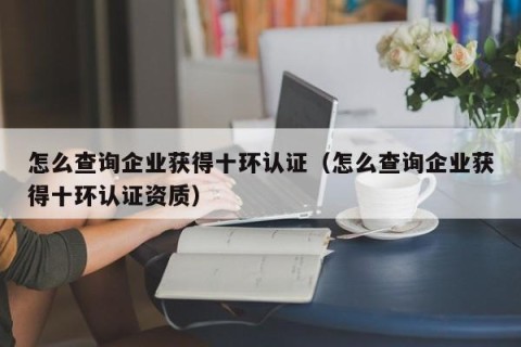 怎么查询企业获得十环认证（怎么查询企业获得十环认证资质）