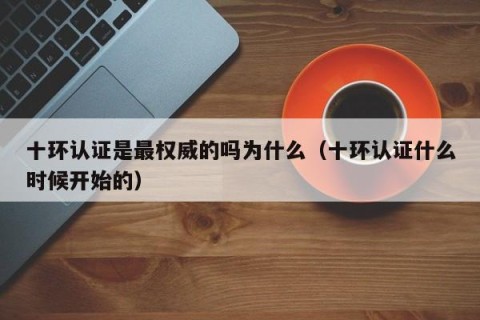 十环认证是最权威的吗为什么（十环认证什么时候开始的）
