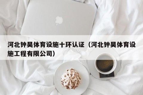 河北钟昊体育设施十环认证（河北钟昊体育设施工程有限公司）