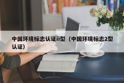 中国环境标志认证ii型（中国环境标志2型认证）