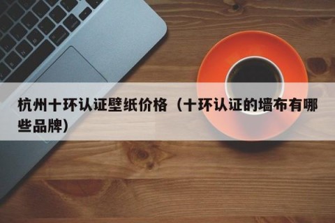 杭州十环认证壁纸价格（十环认证的墙布有哪些品牌）