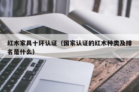 红木家具十环认证（国家认证的红木种类及排名是什么）