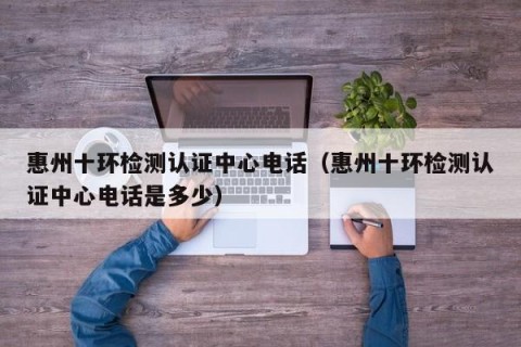 惠州十环检测认证中心电话（惠州十环检测认证中心电话是多少）