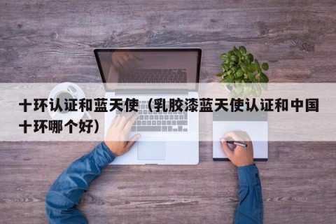 十环认证和蓝天使（乳胶漆蓝天使认证和中国十环哪个好）