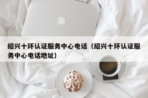 绍兴十环认证服务中心电话（绍兴十环认证服务中心电话地址）