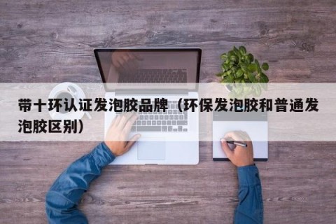 带十环认证发泡胶品牌（环保发泡胶和普通发泡胶区别）