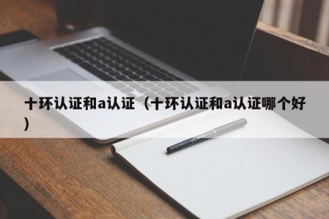 十环认证和a认证（十环认证和a认证哪个好）