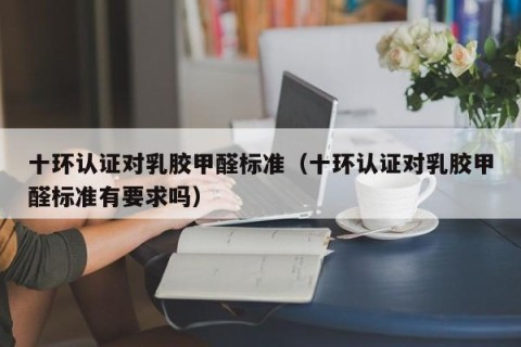 十环认证对乳胶甲醛标准（十环认证对乳胶甲醛标准有要求吗）
