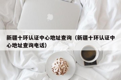 新疆十环认证中心地址查询（新疆十环认证中心地址查询电话）
