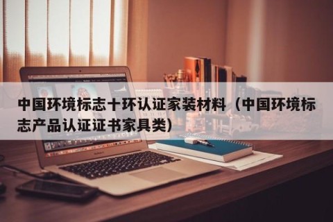 中国环境标志十环认证家装材料（中国环境标志产品认证证书家具类）