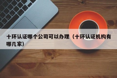 十环认证哪个公司可以办理（十环认证机构有哪几家）