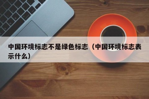 中国环境标志不是绿色标志（中国环境标志表示什么）