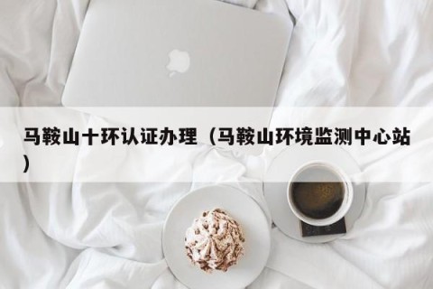 马鞍山十环认证办理（马鞍山环境监测中心站）