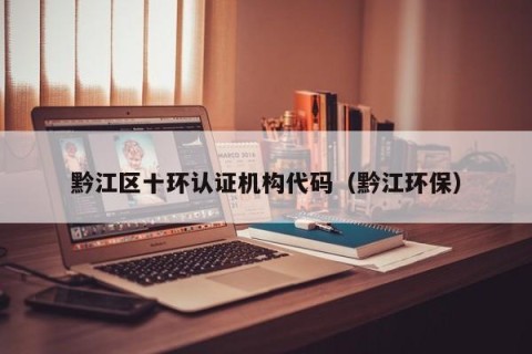 黔江区十环认证机构代码（黔江环保）