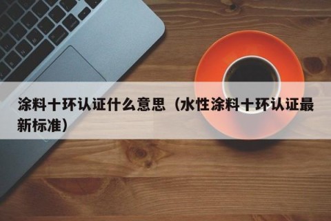 涂料十环认证什么意思（水性涂料十环认证最新标准）