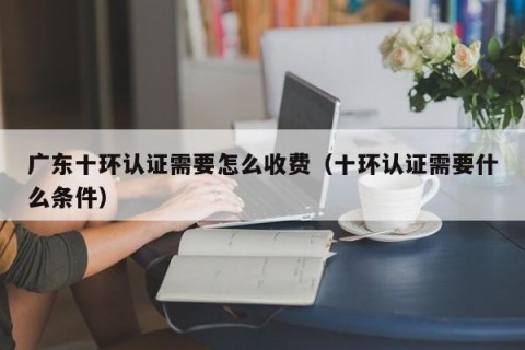 广东十环认证需要怎么收费（十环认证需要什么条件）