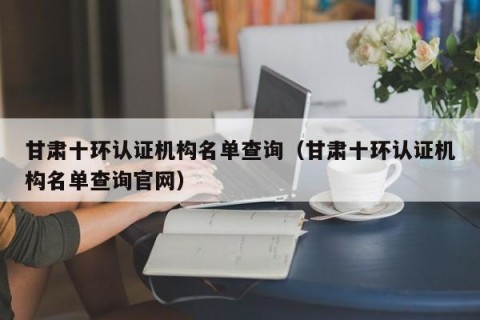 甘肃十环认证机构名单查询（甘肃十环认证机构名单查询官网）