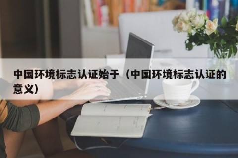 中国环境标志认证始于（中国环境标志认证的意义）