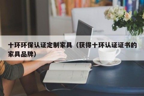 十环环保认证定制家具（获得十环认证证书的家具品牌）