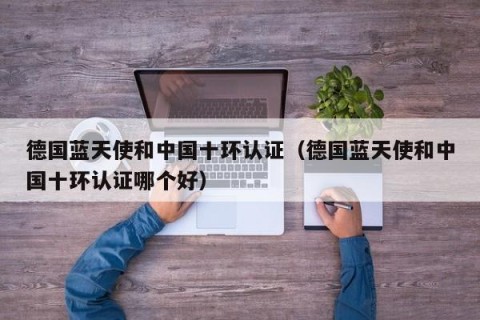 德国蓝天使和中国十环认证（德国蓝天使和中国十环认证哪个好）