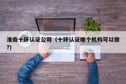 淮南十环认证公司（十环认证哪个机构可以做?）