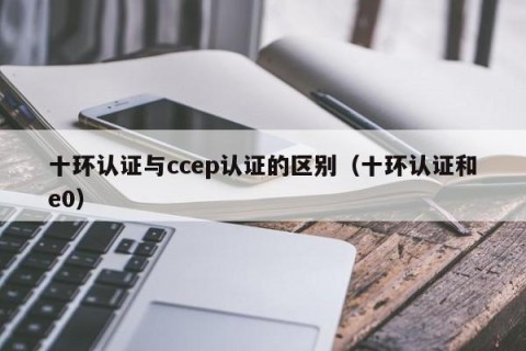 十环认证与ccep认证的区别（十环认证和e0）