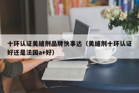十环认证美缝剂品牌快事达（美缝剂十环认证好还是法国a+好）