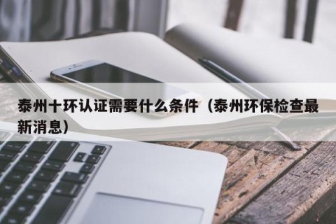 泰州十环认证需要什么条件（泰州环保检查最新消息）