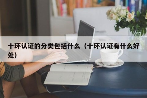 十环认证的分类包括什么（十环认证有什么好处）