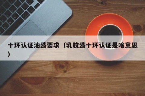 十环认证油漆要求（乳胶漆十环认证是啥意思）