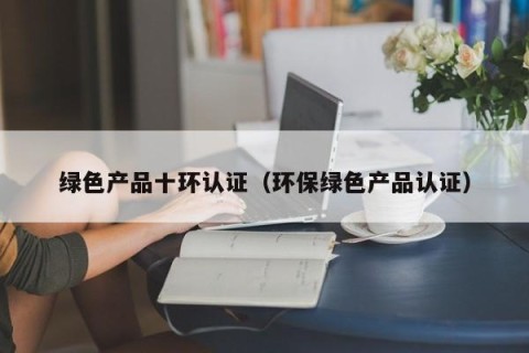 绿色产品十环认证（环保绿色产品认证）