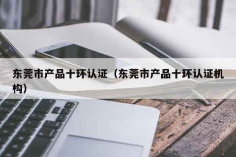 东莞市产品十环认证（东莞市产品十环认证机构）