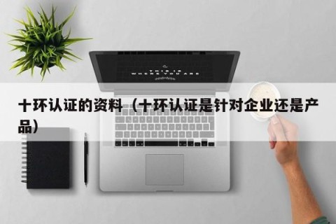 十环认证的资料（十环认证是针对企业还是产品）