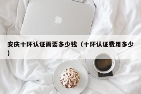 安庆十环认证需要多少钱（十环认证费用多少）