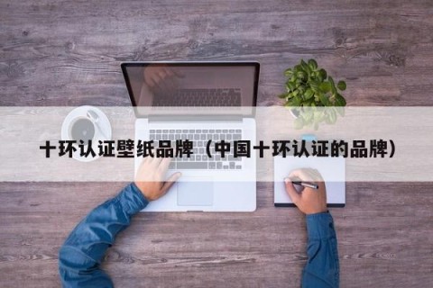十环认证壁纸品牌（中国十环认证的品牌）