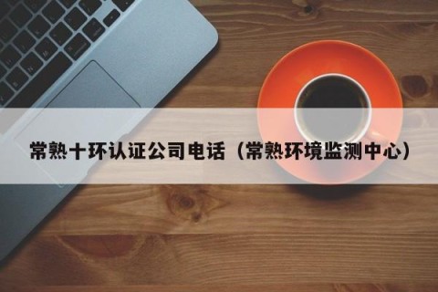 常熟十环认证公司电话（常熟环境监测中心）
