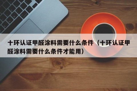 十环认证甲醛涂料需要什么条件（十环认证甲醛涂料需要什么条件才能用）