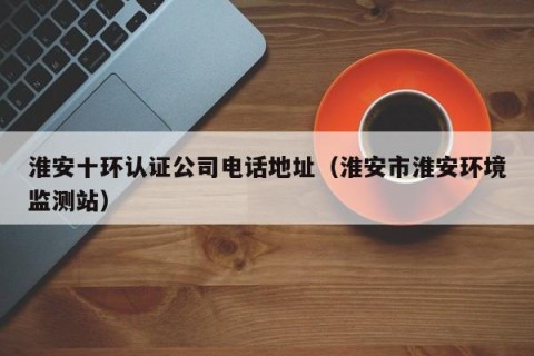 淮安十环认证公司电话地址（淮安市淮安环境监测站）