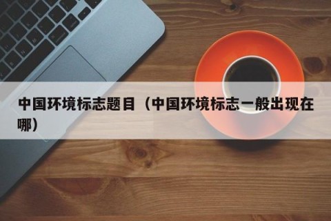 中国环境标志题目（中国环境标志一般出现在哪）