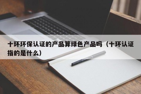 十环环保认证的产品算绿色产品吗（十环认证指的是什么）