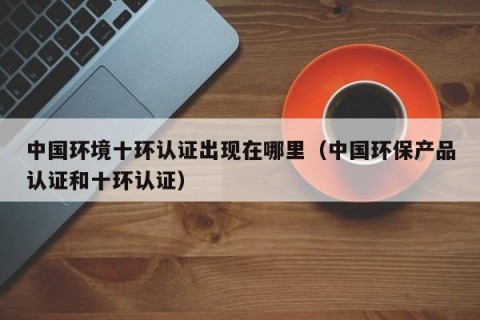 中国环境十环认证出现在哪里（中国环保产品认证和十环认证）